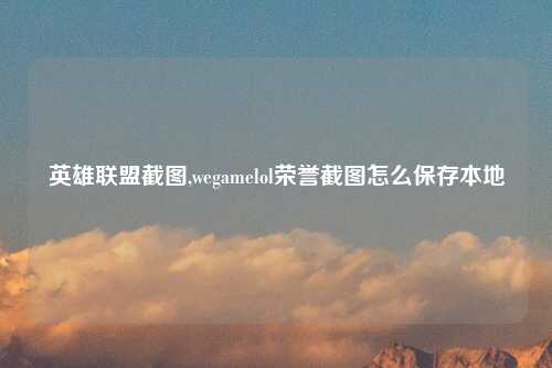 英雄联盟截图,wegamelol荣誉截图怎么保存本地