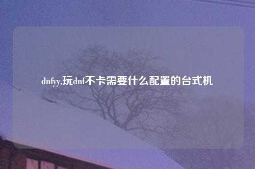 dnfyy,玩dnf不卡需要什么配置的台式机