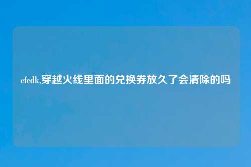 cfcdk,穿越火线里面的兑换券放久了会清除的吗