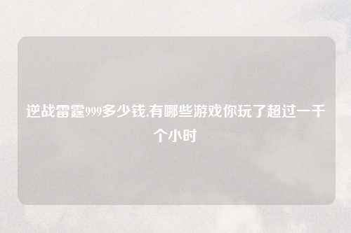 逆战雷霆999多少钱,有哪些游戏你玩了超过一千个小时