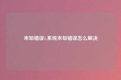 未知错误1,系统未知错误怎么解决
