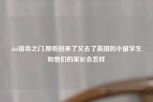 dnf宿命之门,那些回来了又去了英国的小留学生和他们的家长会怎样