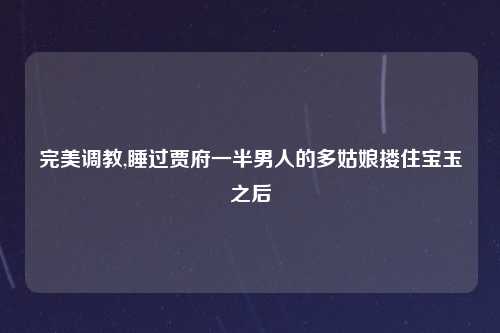 完美调教,睡过贾府一半男人的多姑娘搂住宝玉之后