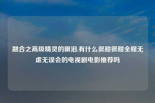 融合之高级精灵的眼泪,有什么很甜很甜全程无虐无误会的电视剧电影推荐吗
