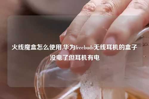 火线魔盒怎么使用,华为freebuds无线耳机的盒子没电了但耳机有电