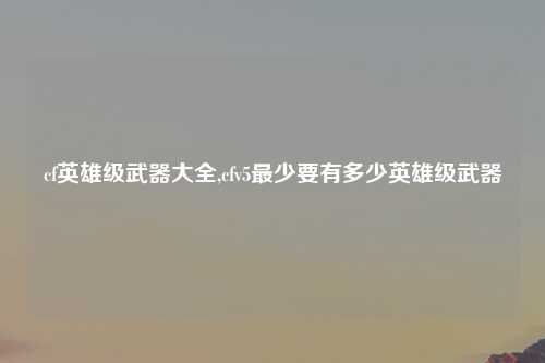 cf英雄级武器大全,cfv5最少要有多少英雄级武器