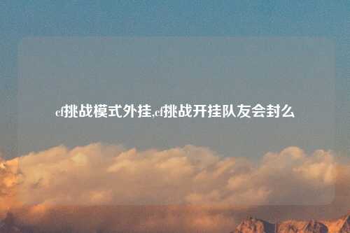 cf挑战模式外挂,cf挑战开挂队友会封么