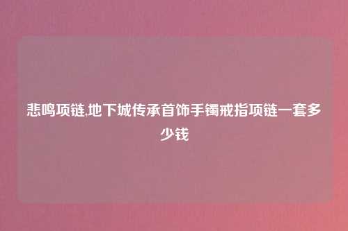 悲鸣项链,地下城传承首饰手镯戒指项链一套多少钱