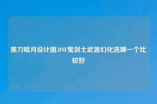 黑刀暗月设计图,DNF鬼剑士武器幻化选哪一个比较好