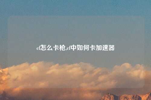 cf怎么卡枪,cf中如何卡加速器