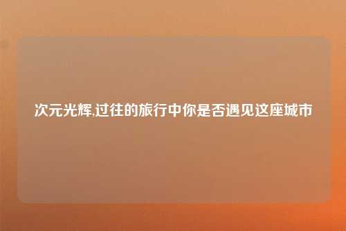 次元光辉,过往的旅行中你是否遇见这座城市