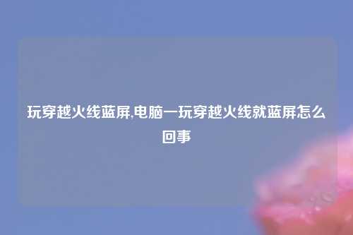 玩穿越火线蓝屏,电脑一玩穿越火线就蓝屏怎么回事