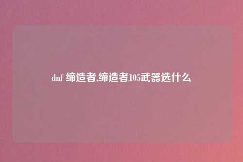 dnf 缔造者,缔造者105武器选什么