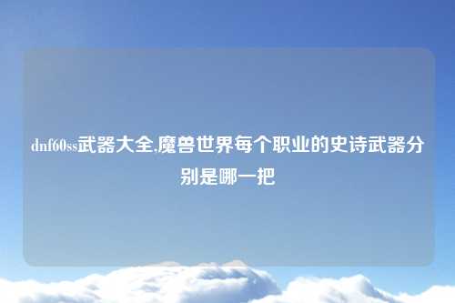 dnf60ss武器大全,魔兽世界每个职业的史诗武器分别是哪一把