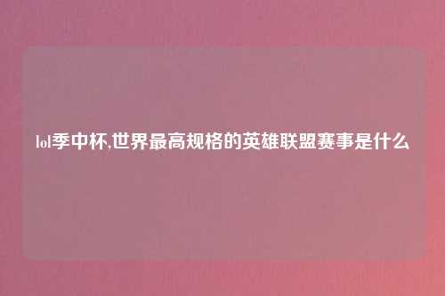 lol季中杯,世界最高规格的英雄联盟赛事是什么