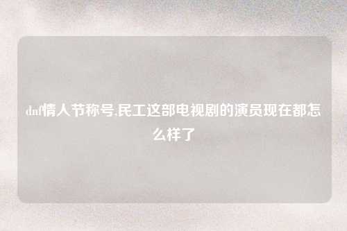 dnf情人节称号,民工这部电视剧的演员现在都怎么样了