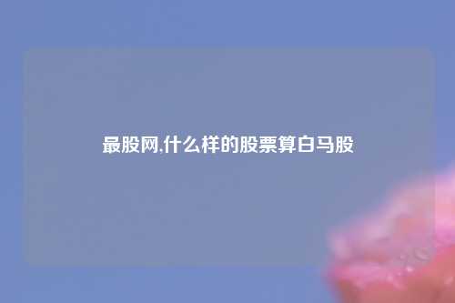 最股网,什么样的股票算白马股