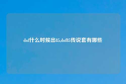 dnf什么时候出85,dnf85传说套有哪些