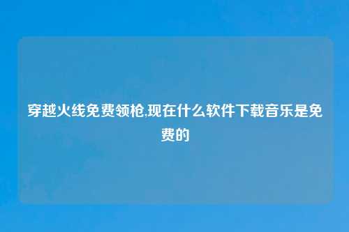 穿越火线免费领枪,现在什么软件下载音乐是免费的