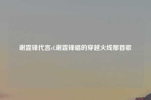 谢霆锋代言cf,谢霆锋唱的穿越火线那首歌