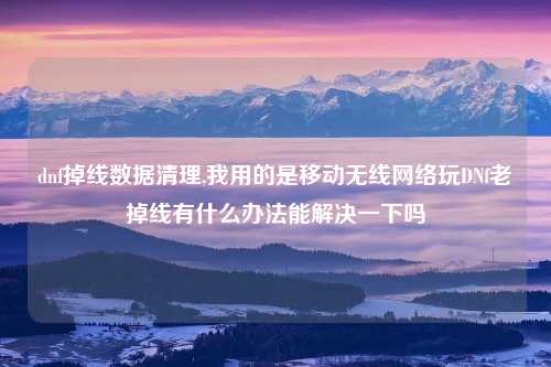 dnf掉线数据清理,我用的是移动无线网络玩DNf老掉线有什么办法能解决一下吗