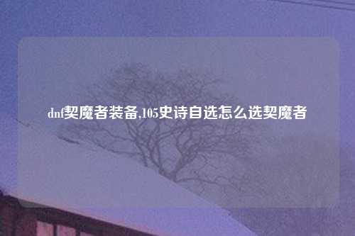 dnf契魔者装备,105史诗自选怎么选契魔者