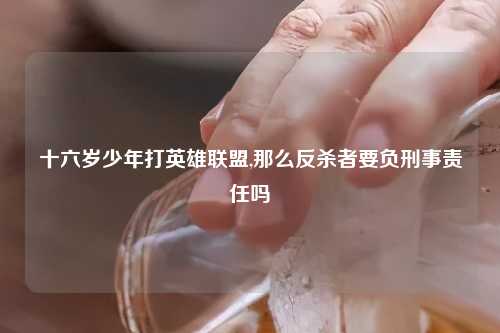 十六岁少年打英雄联盟,那么反杀者要负刑事责任吗