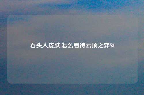 石头人皮肤,怎么看待云顶之弈S3