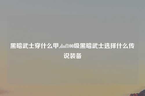 黑暗武士穿什么甲,dnf100级黑暗武士选择什么传说装备