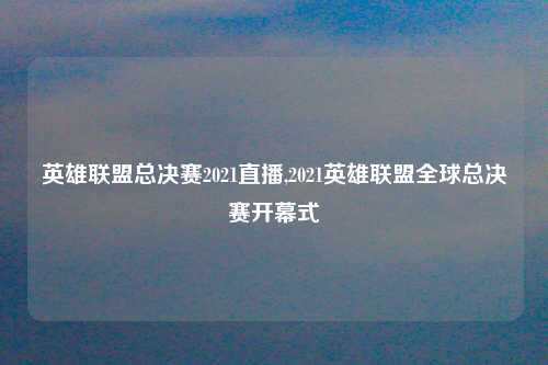 英雄联盟总决赛2021直播,2021英雄联盟全球总决赛开幕式