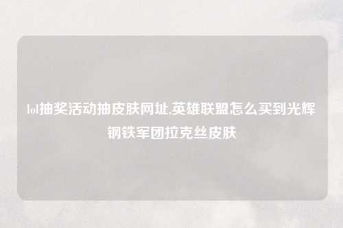 lol抽奖活动抽皮肤网址,英雄联盟怎么买到光辉钢铁军团拉克丝皮肤