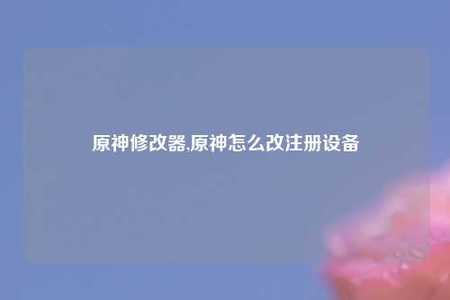 原神修改器,原神怎么改注册设备