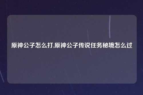 原神公子怎么打,原神公子传说任务秘境怎么过