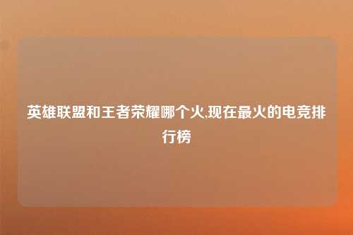 英雄联盟和王者荣耀哪个火,现在最火的电竞排行榜
