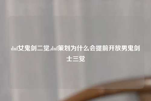 dnf女鬼剑二觉,dnf策划为什么会提前开放男鬼剑士三觉