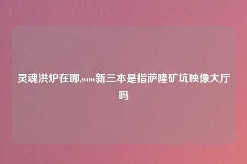 灵魂洪炉在哪,wow新三本是指萨隆矿坑映像大厅吗