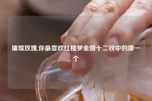 璀璨玫瑰,你最喜欢红楼梦金陵十二钗中的哪一个