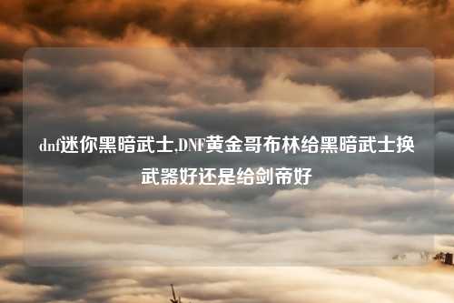 dnf迷你黑暗武士,DNF黄金哥布林给黑暗武士换武器好还是给剑帝好