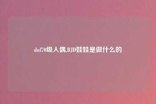 dnf70级人偶,BJD娃娃是做什么的