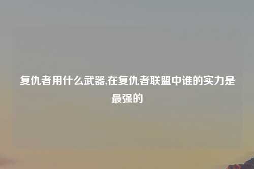 复仇者用什么武器,在复仇者联盟中谁的实力是最强的