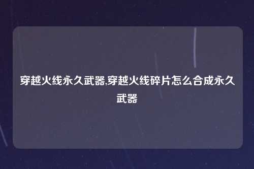 穿越火线永久武器,穿越火线碎片怎么合成永久武器