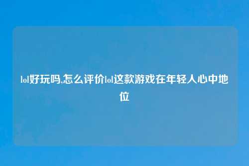 lol好玩吗,怎么评价lol这款游戏在年轻人心中地位