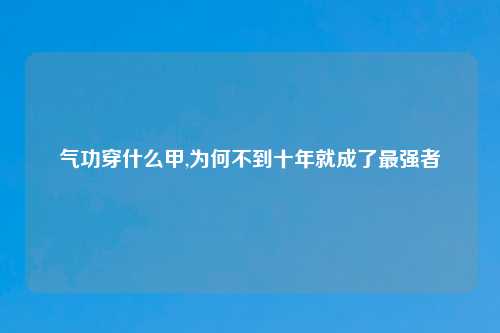 气功穿什么甲,为何不到十年就成了最强者