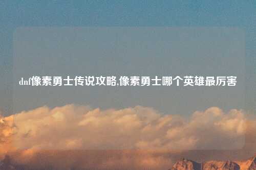 dnf像素勇士传说攻略,像素勇士哪个英雄最厉害