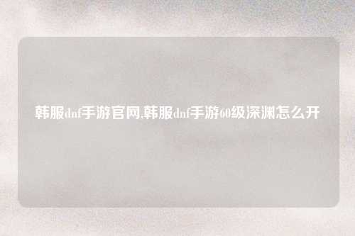 韩服dnf手游官网,韩服dnf手游60级深渊怎么开