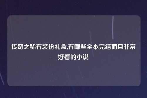 传奇之稀有装扮礼盒,有哪些全本完结而且非常好看的小说
