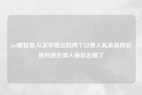 dnf睿智者,从家中搜出的两个以食人乳来保持容貌的绝色美人最后去哪了