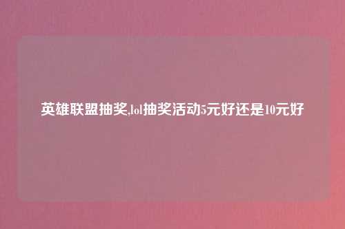 英雄联盟抽奖,lol抽奖活动5元好还是10元好
