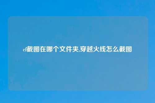 cf截图在哪个文件夹,穿越火线怎么截图