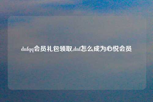 dnfqq会员礼包领取,dnf怎么成为心悦会员